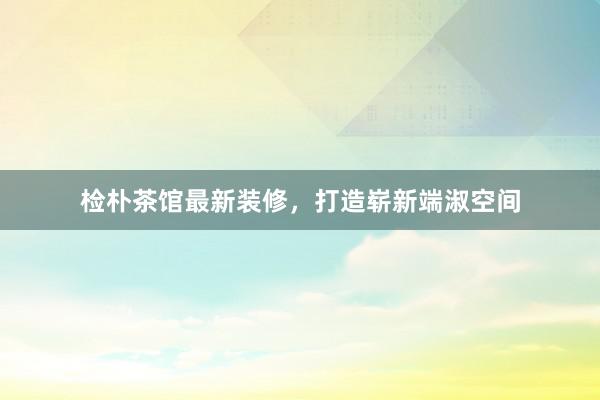 检朴茶馆最新装修，打造崭新端淑空间